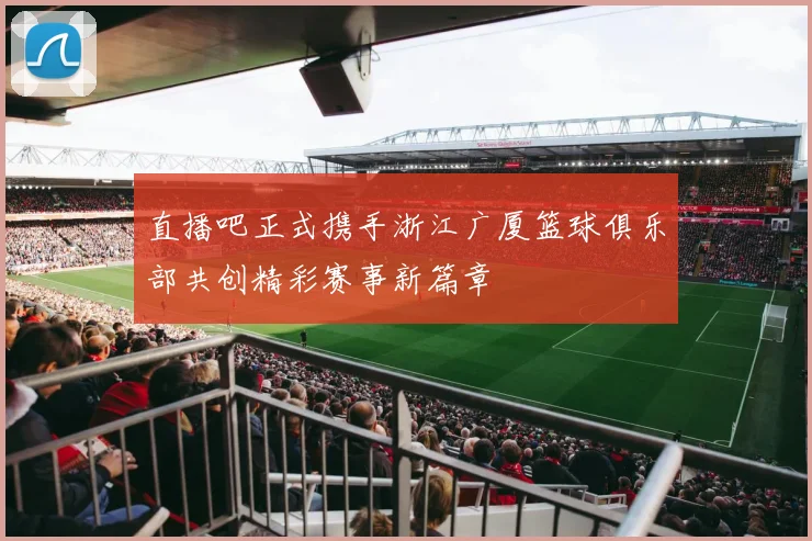 直播吧正式携手浙江广厦篮球俱乐部共创精彩赛事新篇章