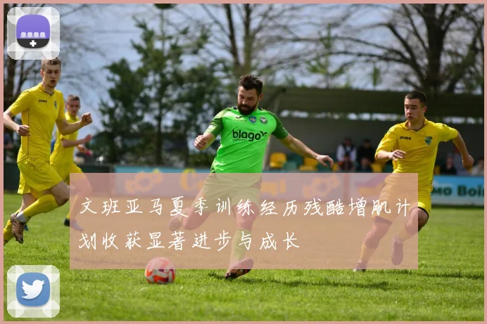 文班亚马夏季训练经历残酷增肌计划收获显著进步与成长