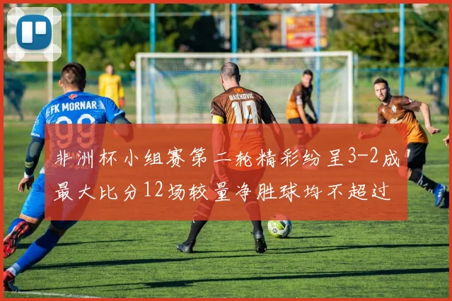 非洲杯小组赛第二轮精彩纷呈3-2成最大比分12场较量净胜球均不超过1球