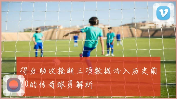 得分助攻抢断三项数据均入历史前20的传奇球员解析