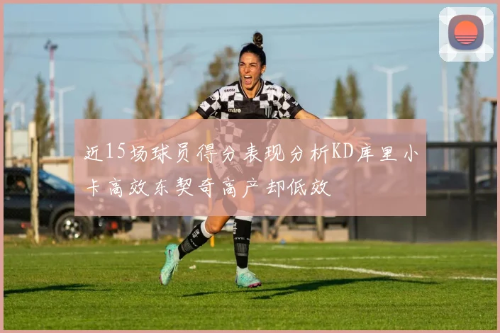 近15场球员得分表现分析KD库里小卡高效东契奇高产却低效