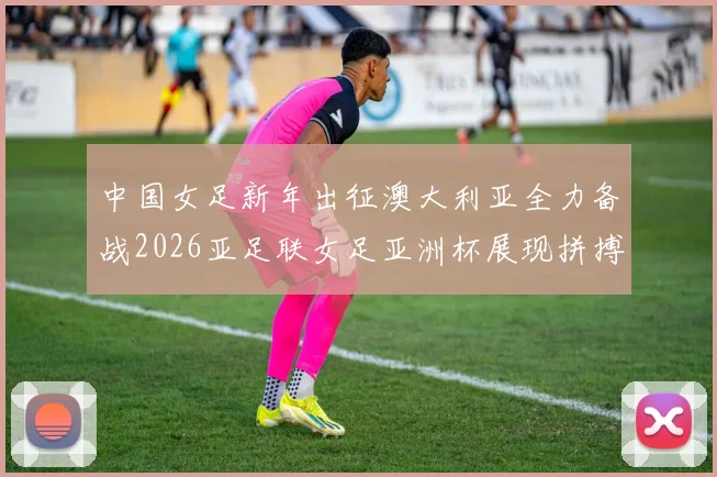 中国女足新年出征澳大利亚全力备战2026亚足联女足亚洲杯展现拼搏精神