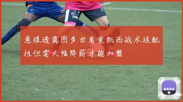 意媒透露图多尔看重凯西战术适配性但需大幅降薪才能加盟