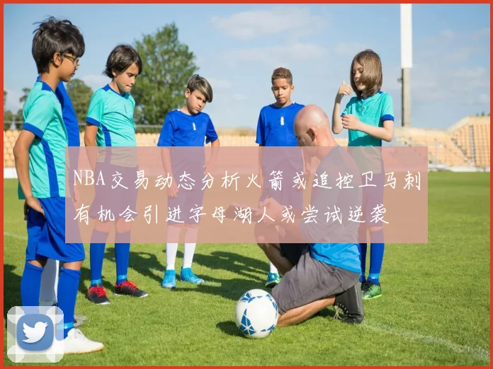 NBA交易动态分析火箭或追控卫马刺有机会引进字母湖人或尝试逆袭