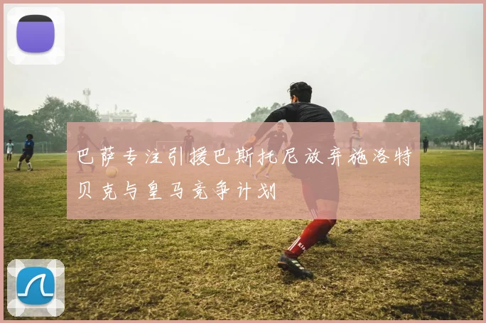 巴萨专注引援巴斯托尼放弃施洛特贝克与皇马竞争计划