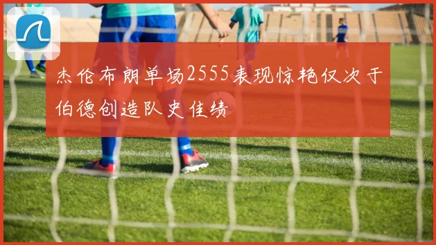 杰伦布朗单场2555表现惊艳仅次于伯德创造队史佳绩
