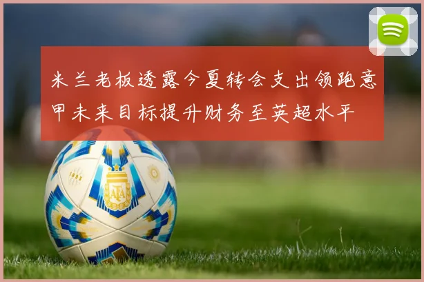 米兰老板透露今夏转会支出领跑意甲未来目标提升财务至英超水平