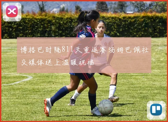博格巴时隔811天重返赛场姆巴佩社交媒体送上温暖祝福