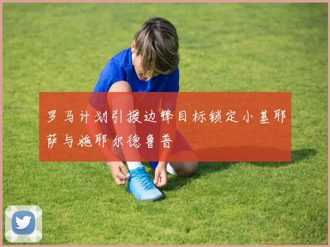 罗马计划引援边锋目标锁定小基耶萨与施耶尔德鲁普