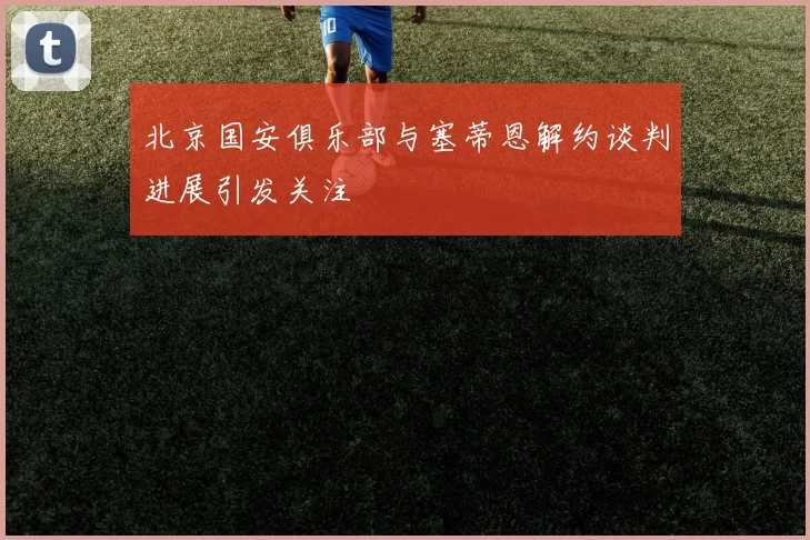 北京国安俱乐部与塞蒂恩解约谈判进展引发关注