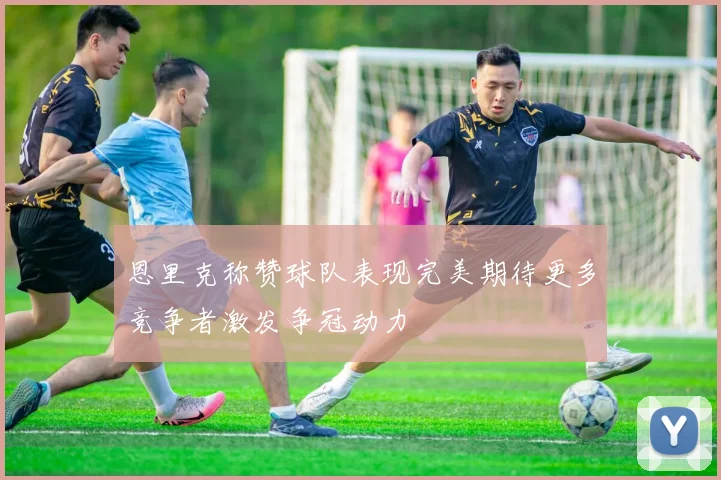 恩里克称赞球队表现完美期待更多竞争者激发争冠动力