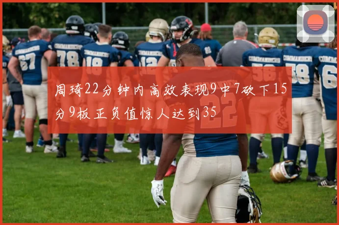 周琦22分钟内高效表现9中7砍下15分9板正负值惊人达到35