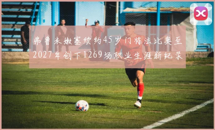 弗鲁米嫩塞续约45岁门将法比奥至2027年创下1269场职业生涯新纪录