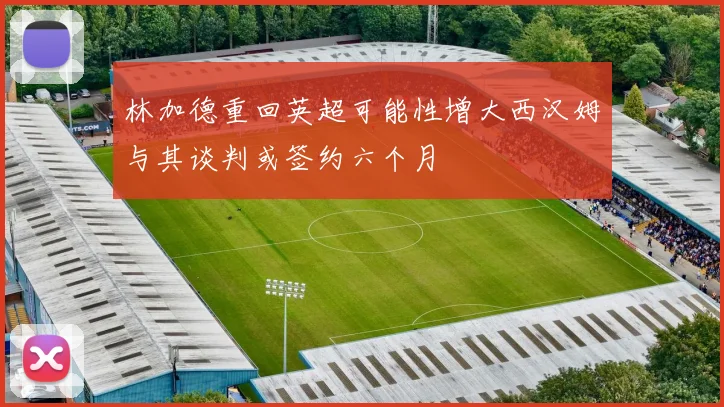 林加德重回英超可能性增大西汉姆与其谈判或签约六个月