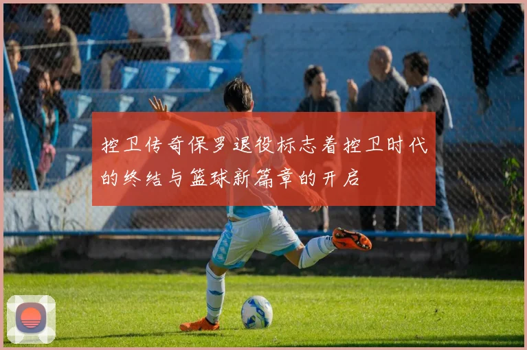 控卫传奇保罗退役标志着控卫时代的终结与篮球新篇章的开启