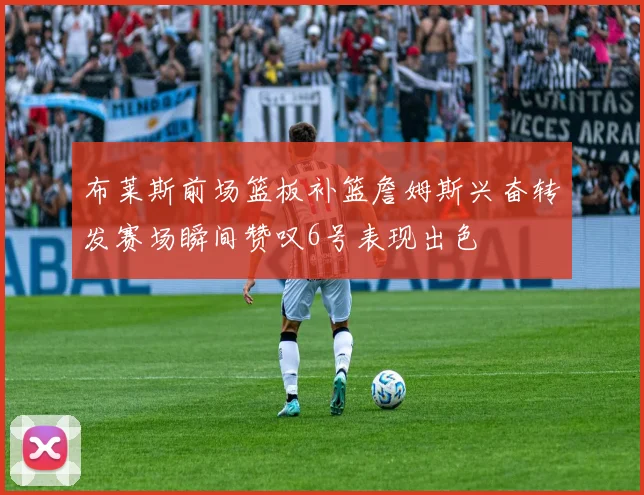 布莱斯前场篮板补篮詹姆斯兴奋转发赛场瞬间赞叹6号表现出色