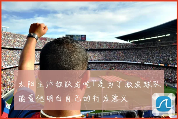 太阳主帅称狄龙吃T是为了激发球队能量他明白自己的行为意义