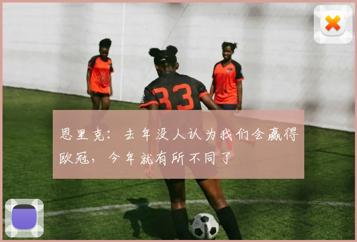 恩里克：去年没人认为我们会赢得欧冠，今年就有所不同了