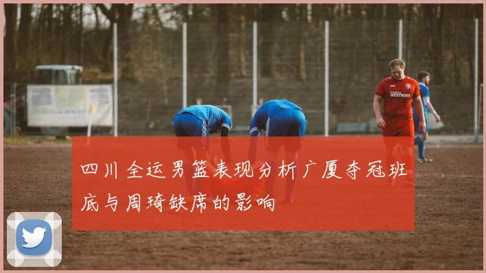 四川全运男篮表现分析广厦夺冠班底与周琦缺席的影响