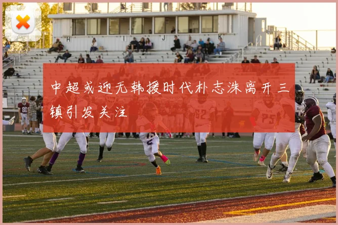 中超或迎无韩援时代朴志洙离开三镇引发关注