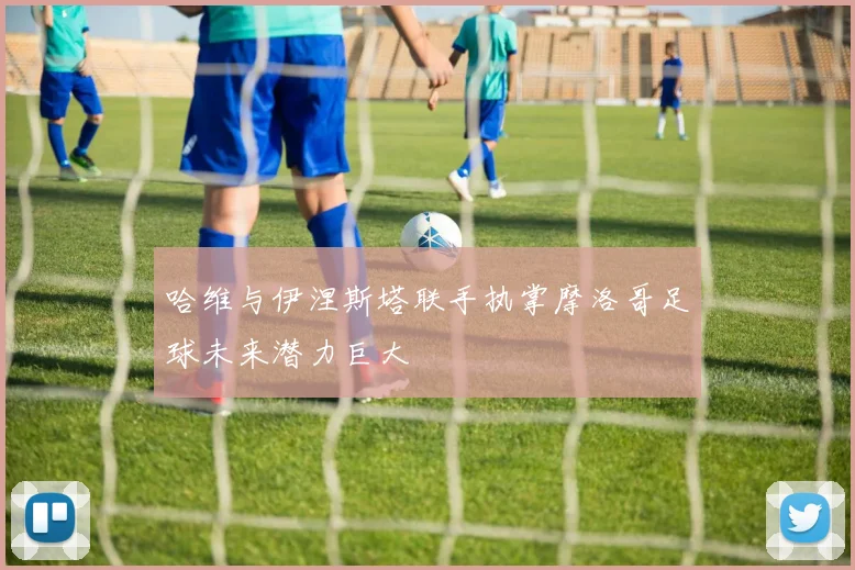 哈维与伊涅斯塔联手执掌摩洛哥足球未来潜力巨大