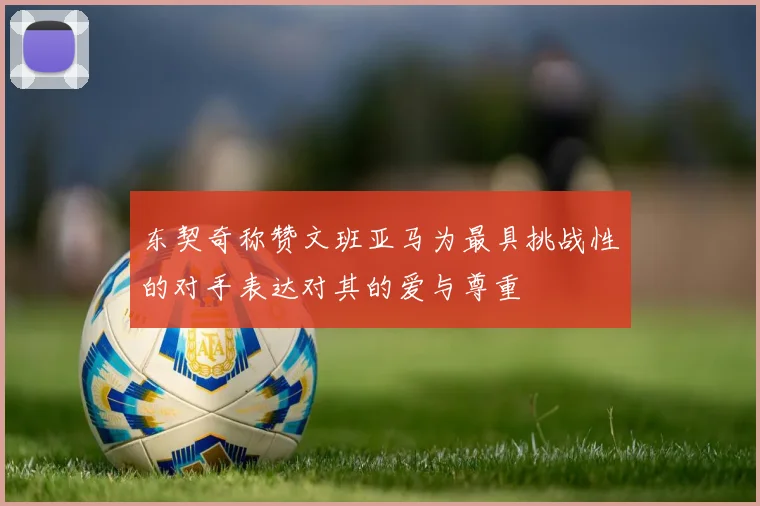 东契奇称赞文班亚马为最具挑战性的对手表达对其的爱与尊重