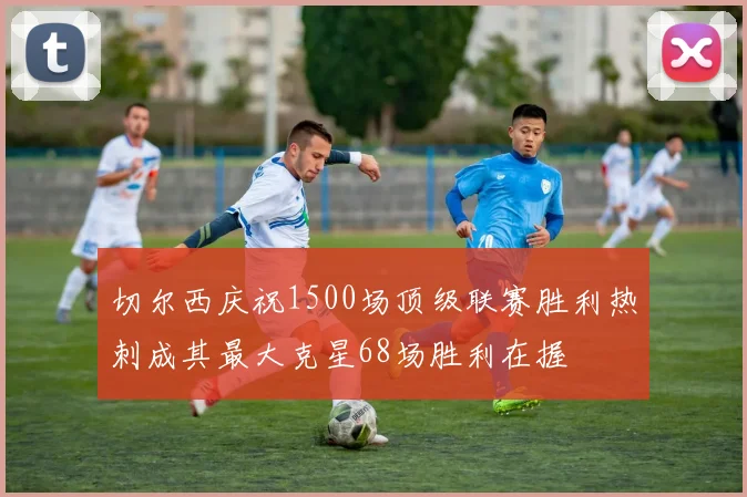 切尔西庆祝1500场顶级联赛胜利热刺成其最大克星68场胜利在握
