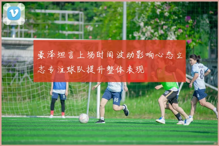 豪泽坦言上场时间波动影响心态立志专注球队提升整体表现