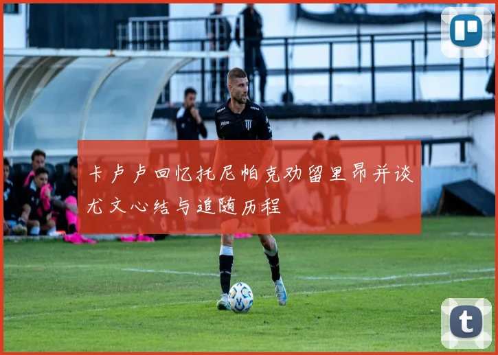 卡卢卢回忆托尼帕克劝留里昂并谈尤文心结与追随历程