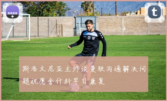 斯洛文尼亚主帅谈曼联沟通解决问题祝愿舍什科早日康复
