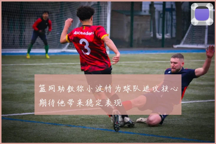 篮网助教称小波特为球队进攻核心期待他带来稳定表现