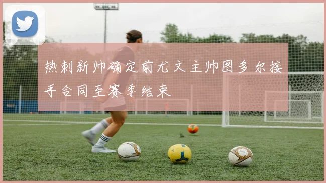 热刺新帅确定前尤文主帅图多尔接手合同至赛季结束