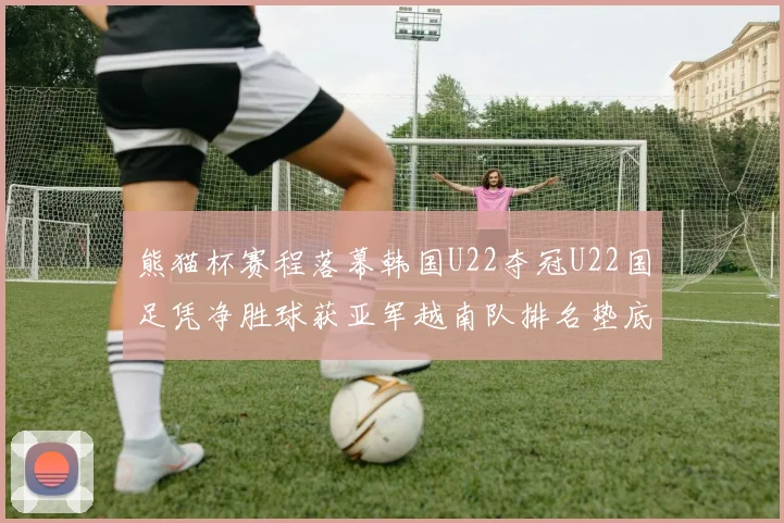 熊猫杯赛程落幕韩国U22夺冠U22国足凭净胜球获亚军越南队排名垫底