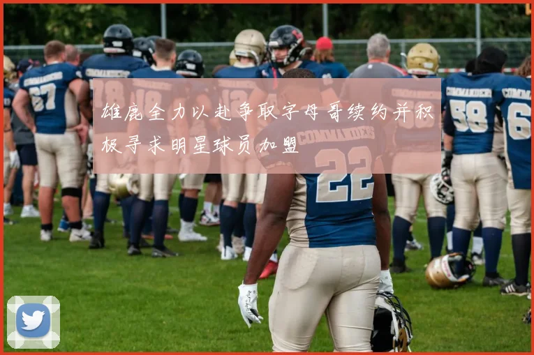 雄鹿全力以赴争取字母哥续约并积极寻求明星球员加盟