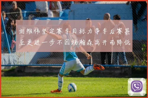 刘维伟坚定赛季目标力争季后赛甚至更进一步不因杨瀚森离开而降低标准