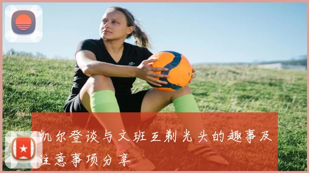 凯尔登谈与文班互剃光头的趣事及注意事项分享