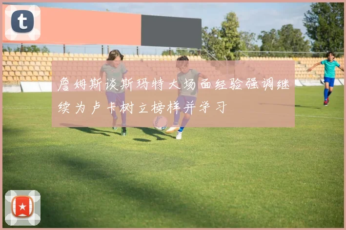 詹姆斯谈斯玛特大场面经验强调继续为卢卡树立榜样并学习