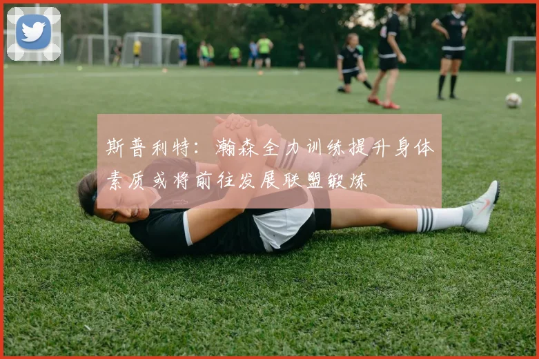 斯普利特：瀚森全力训练提升身体素质或将前往发展联盟锻炼