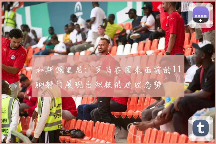 加斯佩里尼：罗马在国米面前的11脚射门展现出积极的进攻态势