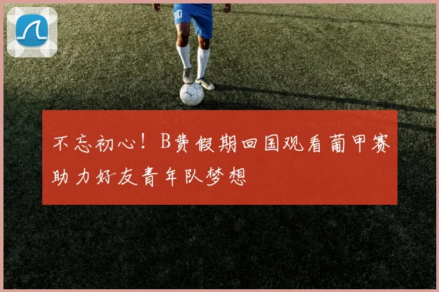 不忘初心！B费假期回国观看葡甲赛助力好友青年队梦想