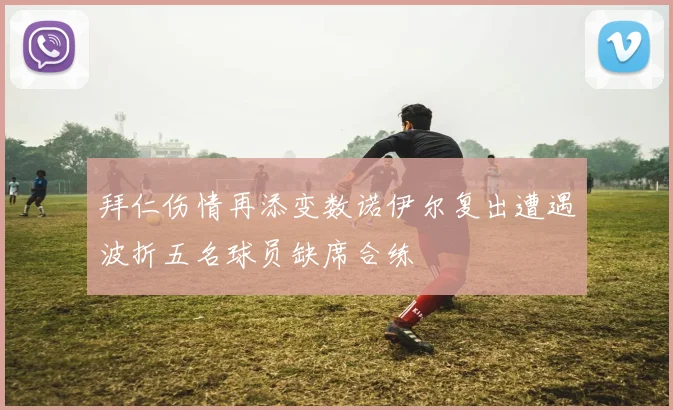 拜仁伤情再添变数诺伊尔复出遭遇波折五名球员缺席合练