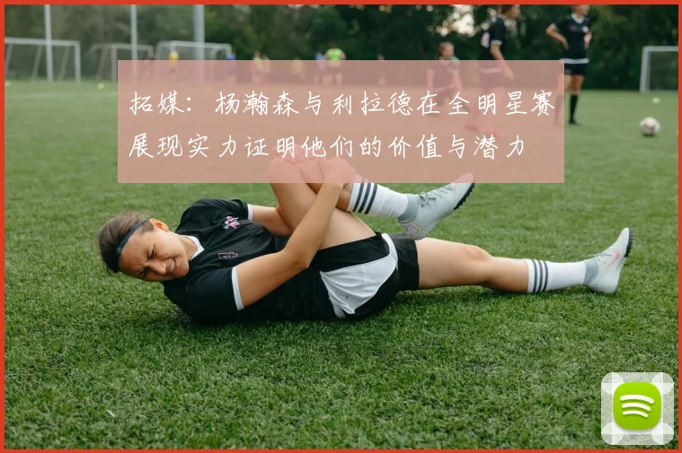 拓媒：杨瀚森与利拉德在全明星赛展现实力证明他们的价值与潜力