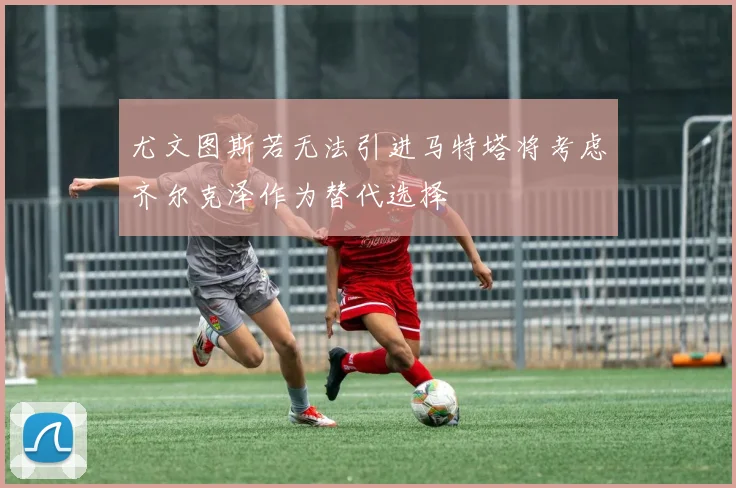 尤文图斯若无法引进马特塔将考虑齐尔克泽作为替代选择