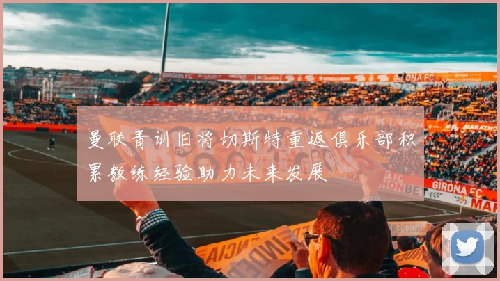 曼联青训旧将切斯特重返俱乐部积累教练经验助力未来发展