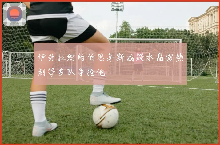 伊劳拉续约伯恩茅斯成疑水晶宫热刺等多队争抢他