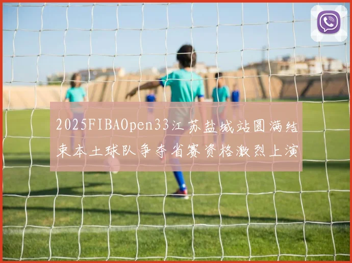 2025FIBAOpen33江苏盐城站圆满结束本土球队争夺省赛资格激烈上演